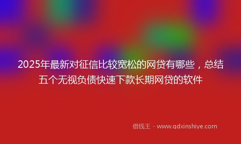 2025年最新对征信比较宽松的网贷有哪些，总结五个无视负债快速下款长期网贷的软件