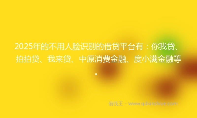 2025年的不用人脸识别的借贷平台有：你我贷、拍拍贷、我来贷、中原消费金融、度小满金融等。