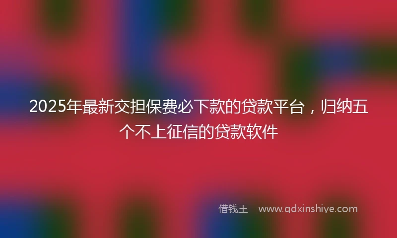 2025年最新交担保费必下款的贷款平台，归纳五个不上征信的贷款软件