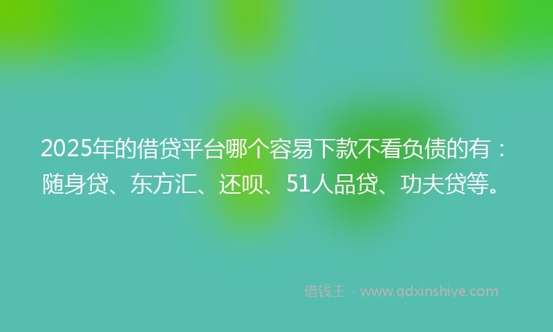 2025年的借贷平台哪个容易下款不看负债的有：随身贷、东方汇、还呗、51人品贷、功夫贷等。