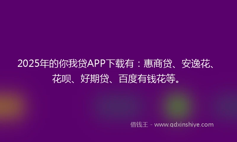 2025年的你我贷APP下载有：惠商贷、安逸花、花呗、好期贷、百度有钱花等。