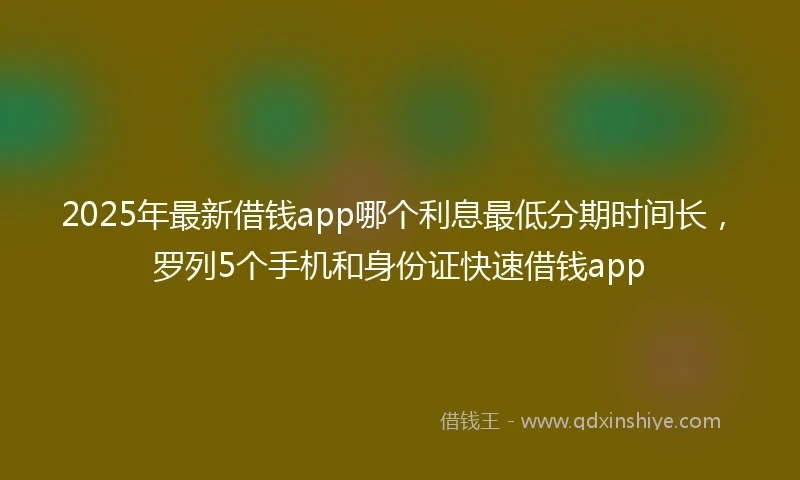 2025年最新借钱app哪个利息最低分期时间长，罗列5个手机和身份证快速借钱app