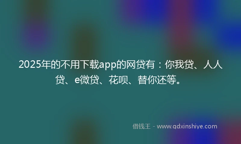 2025年的不用下载app的网贷有：你我贷、人人贷、e微贷、花呗、替你还等。