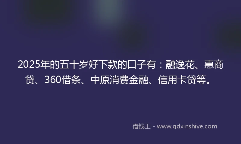 2025年的五十岁好下款的口子有：融逸花、惠商贷、360借条、中原消费金融、信用卡贷等。