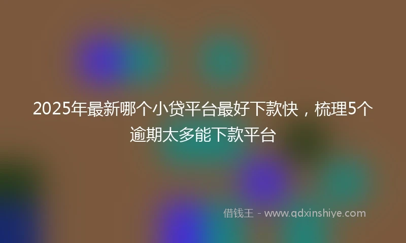 2025年最新哪个小贷平台最好下款快，梳理5个逾期太多能下款平台
