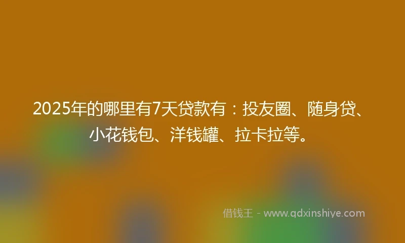 2025年的哪里有7天贷款有：投友圈、随身贷、小花钱包、洋钱罐、拉卡拉等。
