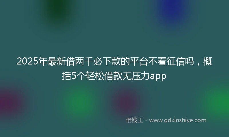 2025年最新借两千必下款的平台不看征信吗，概括5个轻松借款无压力app