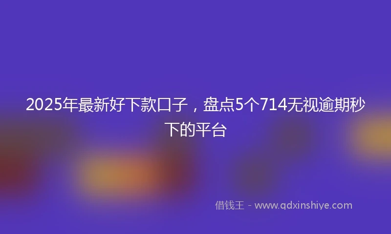 2025年最新好下款口子，盘点5个714无视逾期秒下的平台