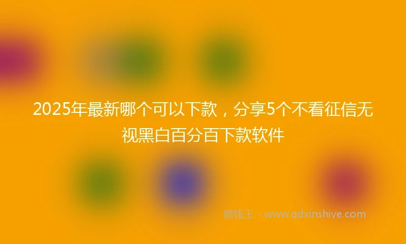 2025年最新哪个可以下款，分享5个不看征信无视黑白百分百下款软件