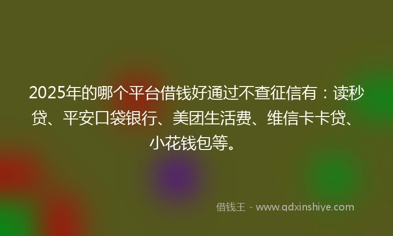 2025年的哪个平台借钱好通过不查征信有：读秒贷、平安口袋银行、美团生活费、维信卡卡贷、小花钱包等。