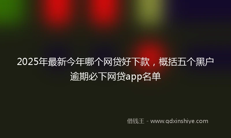 2025年最新今年哪个网贷好下款，概括五个黑户逾期必下网贷app名单