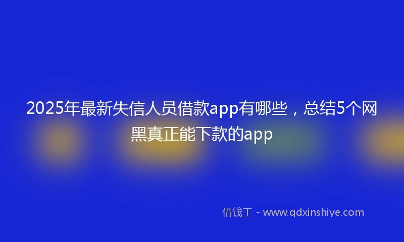2025年最新失信人员借款app有哪些，总结5个网黑真正能下款的app