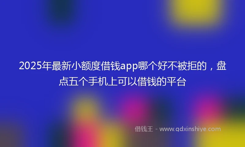 2025年最新小额度借钱app哪个好不被拒的，盘点五个手机上可以借钱的平台