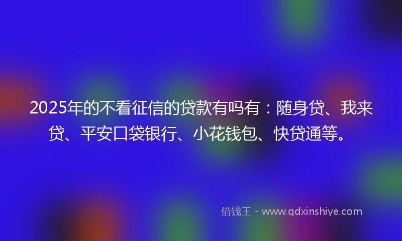 2025年的不看征信的贷款有吗有：随身贷、我来贷、平安口袋银行、小花钱包、快贷通等。