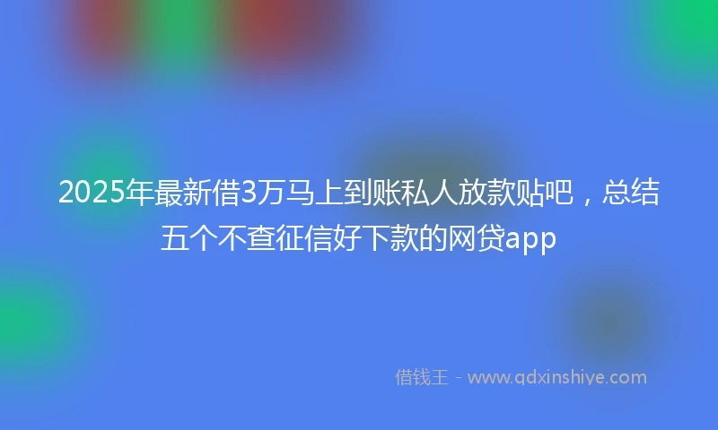 2025年最新借3万马上到账私人放款贴吧，总结五个不查征信好下款的网贷app