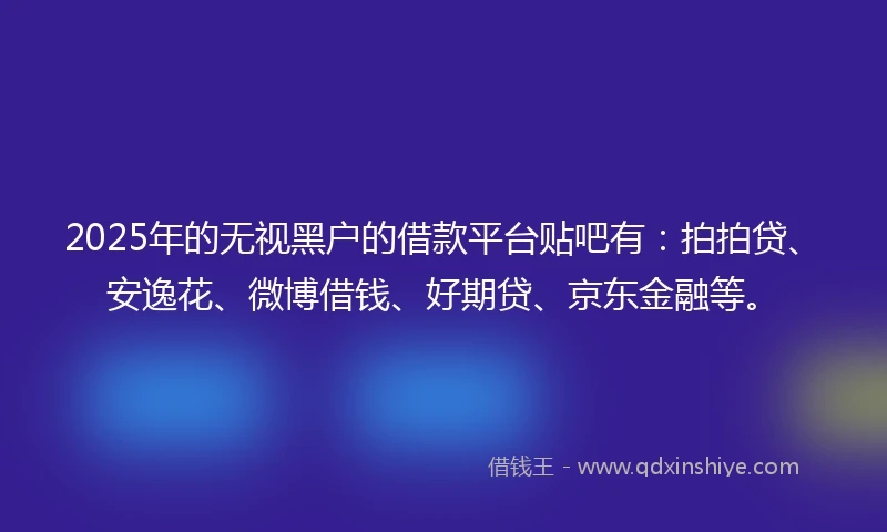 2025年的无视黑户的借款平台贴吧有：拍拍贷、安逸花、微博借钱、好期贷、京东金融等。