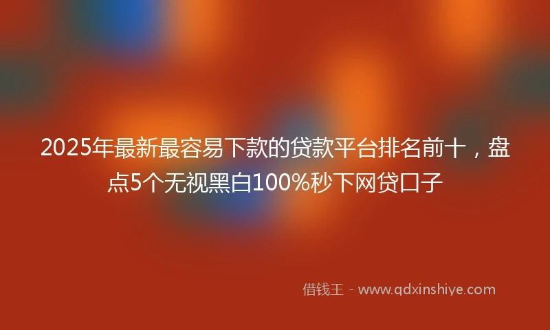 2025年最新最容易下款的贷款平台排名前十，盘点5个无视黑白100%秒下网贷口子