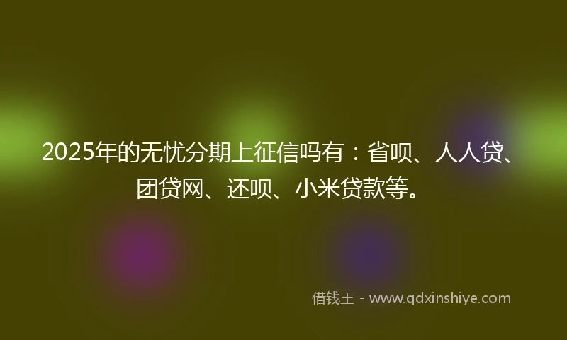 2025年的无忧分期上征信吗有：省呗、人人贷、团贷网、还呗、小米贷款等。