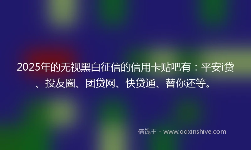 2025年的无视黑白征信的信用卡贴吧有：平安i贷、投友圈、团贷网、快贷通、替你还等。