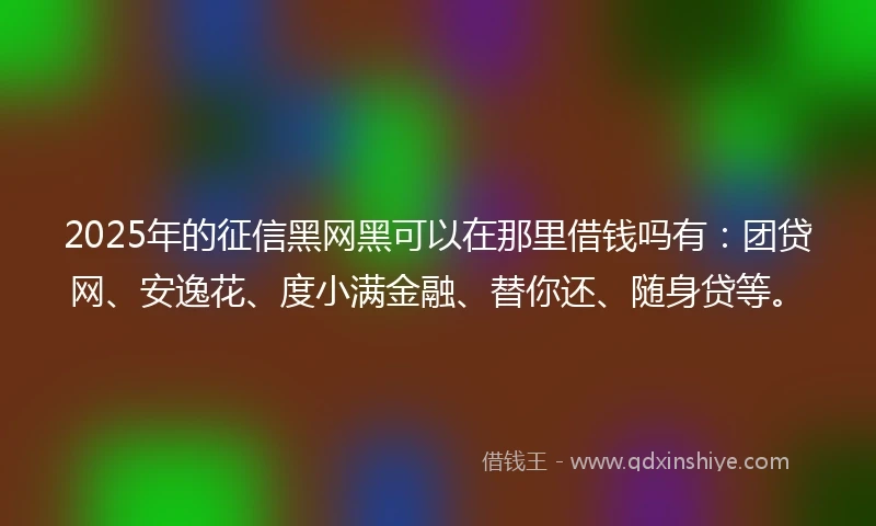 2025年的征信黑网黑可以在那里借钱吗有：团贷网、安逸花、度小满金融、替你还、随身贷等。