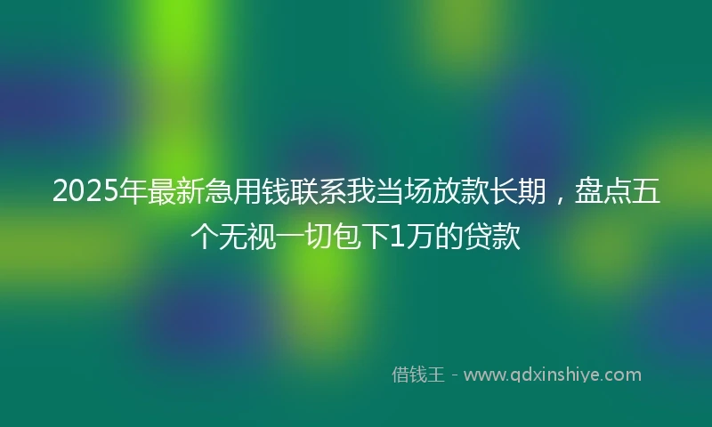 2025年最新急用钱联系我当场放款长期，盘点五个无视一切包下1万的贷款