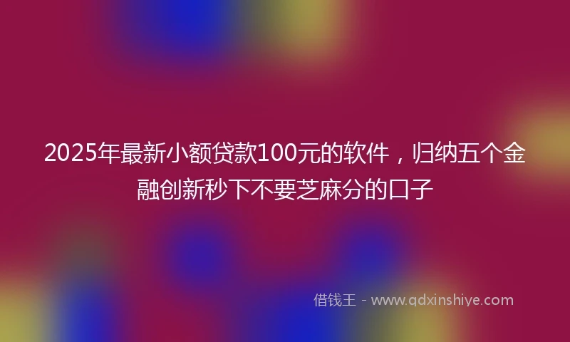 2025年最新小额贷款100元的软件，归纳五个金融创新秒下不要芝麻分的口子