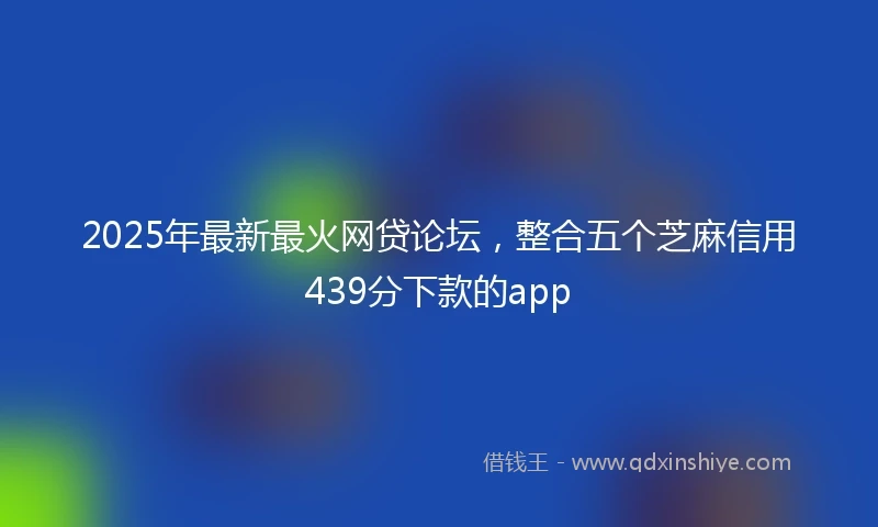 2025年最新最火网贷论坛，整合五个芝麻信用439分下款的app