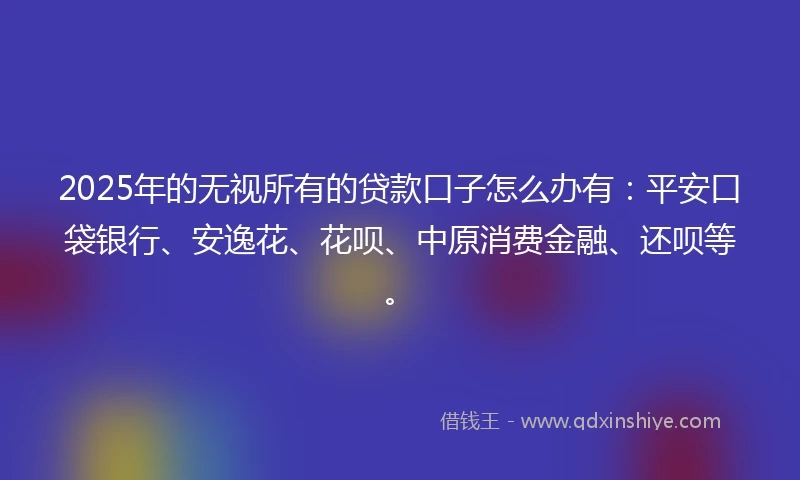 2025年的无视所有的贷款口子怎么办有：平安口袋银行、安逸花、花呗、中原消费金融、还呗等。