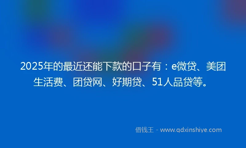 2025年的最近还能下款的口子有：e微贷、美团生活费、团贷网、好期贷、51人品贷等。