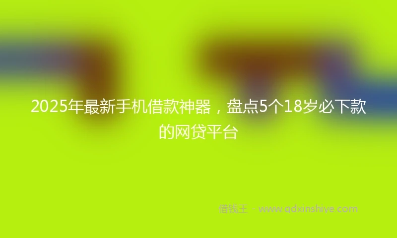 2025年最新手机借款神器，盘点5个18岁必下款的网贷平台