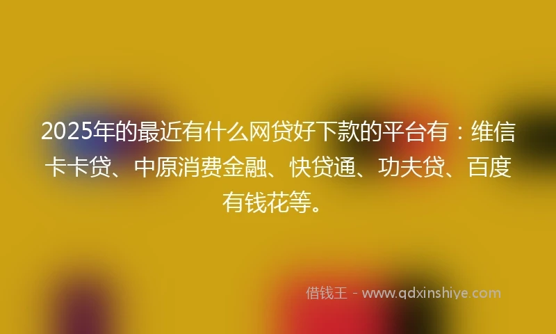 2025年的最近有什么网贷好下款的平台有：维信卡卡贷、中原消费金融、快贷通、功夫贷、百度有钱花等。