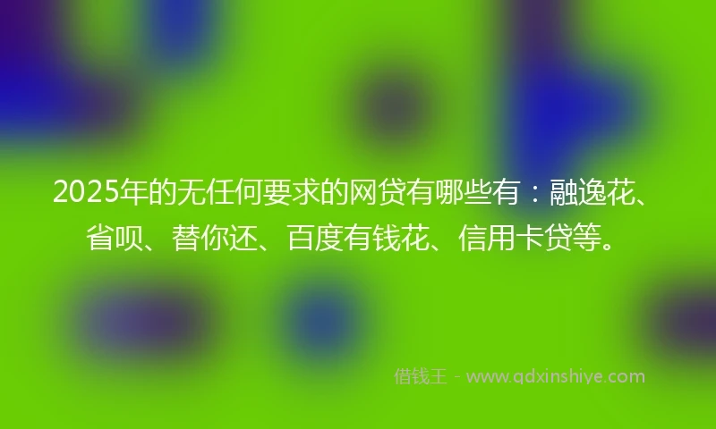 2025年的无任何要求的网贷有哪些有：融逸花、省呗、替你还、百度有钱花、信用卡贷等。