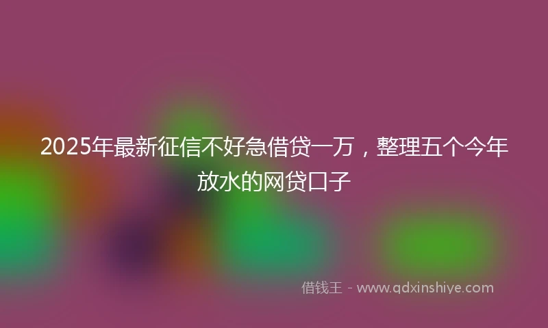 2025年最新征信不好急借贷一万，整理五个今年放水的网贷口子