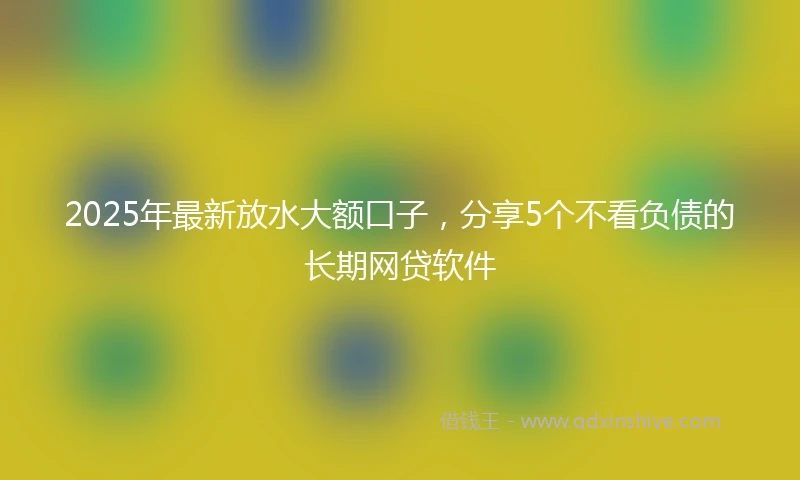2025年最新放水大额口子，分享5个不看负债的长期网贷软件