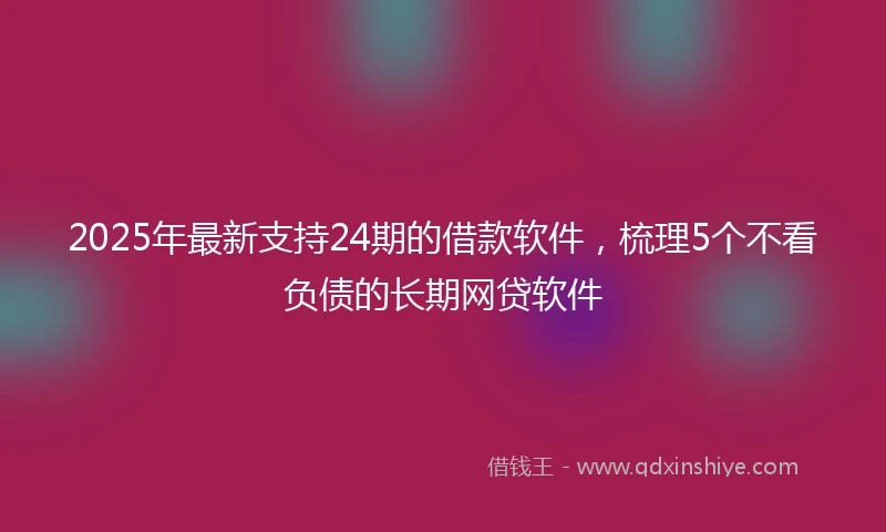 2025年最新支持24期的借款软件，梳理5个不看负债的长期网贷软件