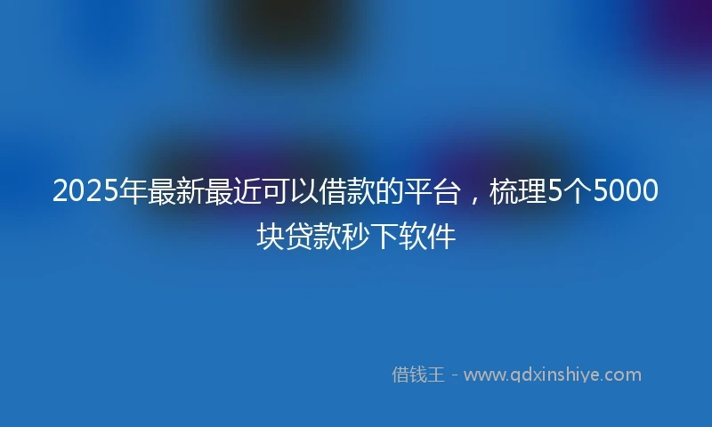 2025年最新最近可以借款的平台，梳理5个5000块贷款秒下软件