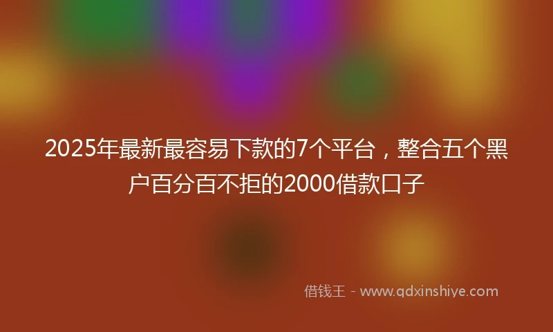 2025年最新最容易下款的7个平台，整合五个黑户百分百不拒的2000借款口子