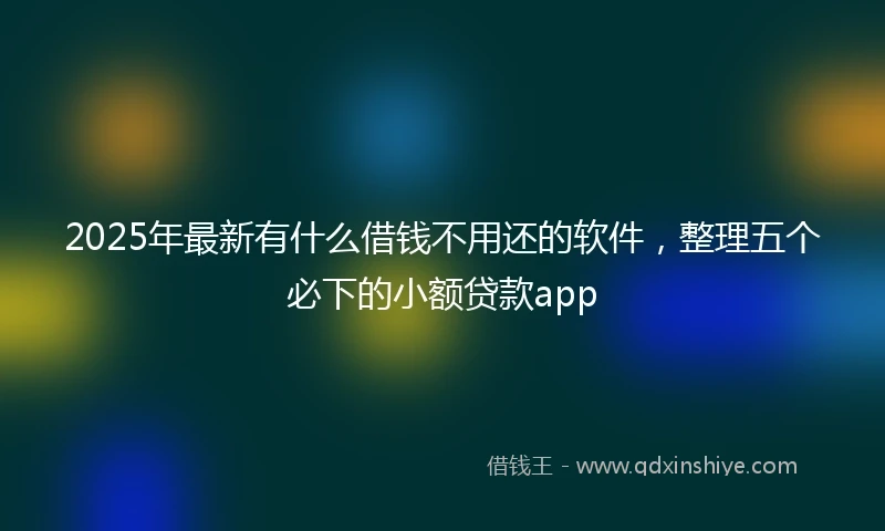 2025年最新有什么借钱不用还的软件，整理五个必下的小额贷款app