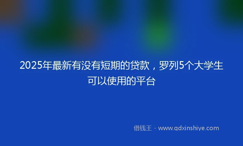 2025年最新有没有短期的贷款，罗列5个大学生可以使用的平台