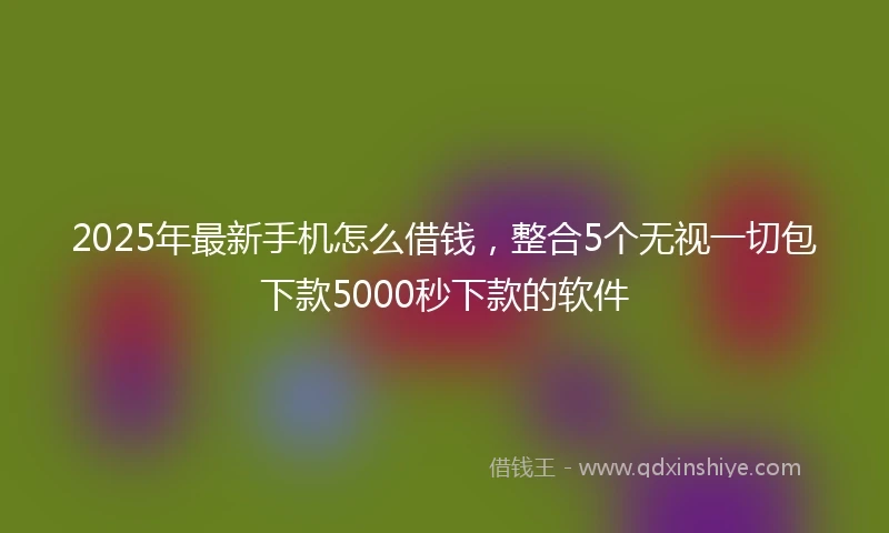 2025年最新手机怎么借钱，整合5个无视一切包下款5000秒下款的软件