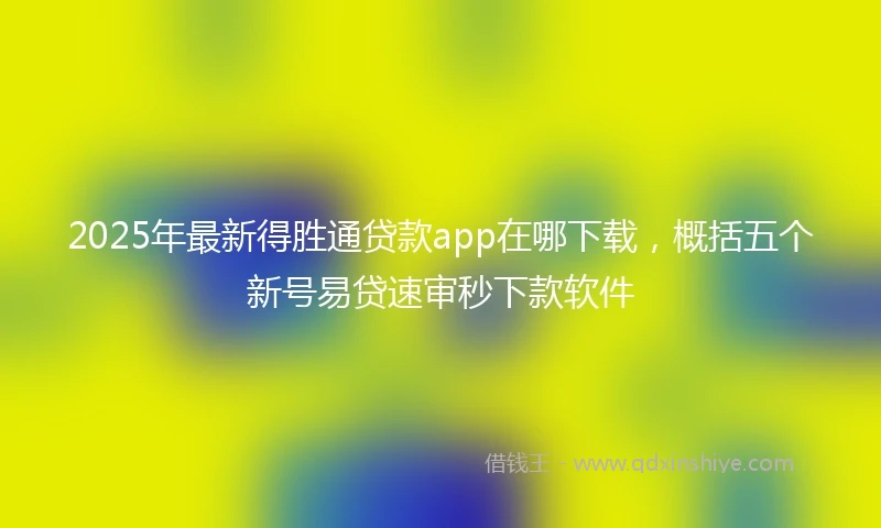 2025年最新得胜通贷款app在哪下载，概括五个新号易贷速审秒下款软件