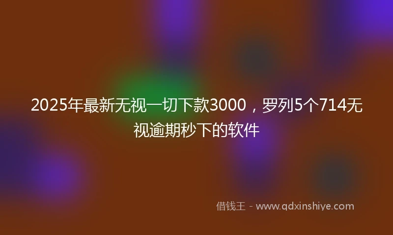 2025年最新无视一切下款3000，罗列5个714无视逾期秒下的软件