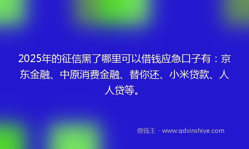 2025年的征信黑了哪里可以借钱应急口子有：京东金融、中原消费金融、替你还、小米贷款、人人贷等。