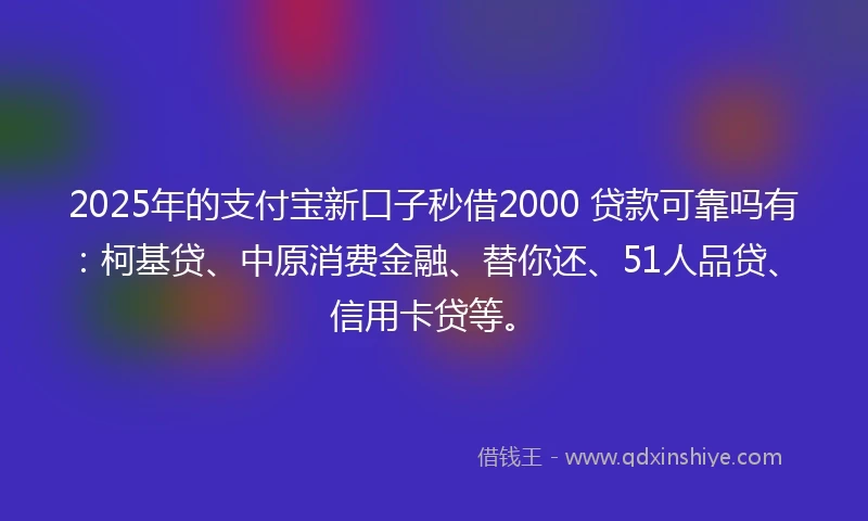 2025年的支付宝新口子秒借2000 贷款可靠吗有：柯基贷、中原消费金融、替你还、51人品贷、信用卡贷等。