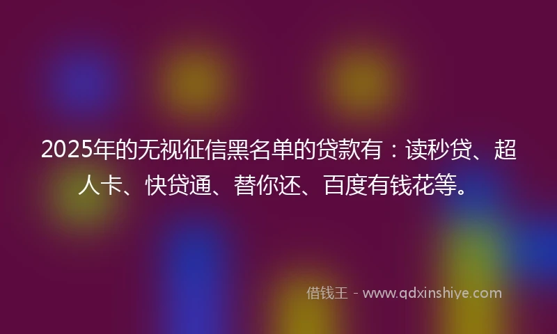 2025年的无视征信黑名单的贷款有：读秒贷、超人卡、快贷通、替你还、百度有钱花等。