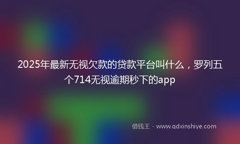2025年最新无视欠款的贷款平台叫什么，罗列五个714无视逾期秒下的app