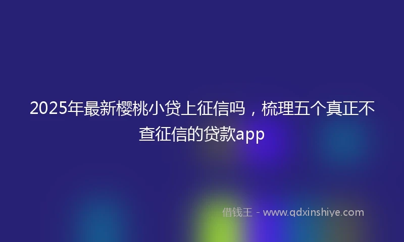 2025年最新樱桃小贷上征信吗，梳理五个真正不查征信的贷款app
