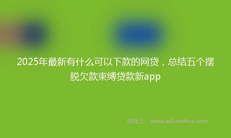 2025年最新有什么可以下款的网贷，总结五个摆脱欠款束缚贷款新app