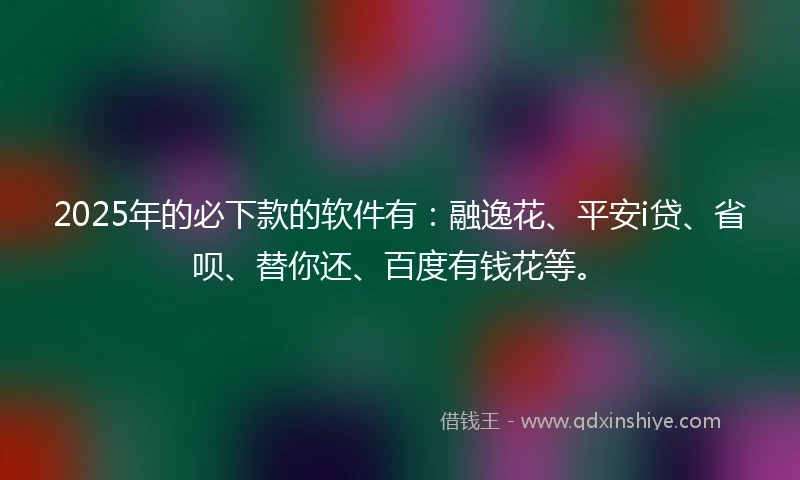 2025年的必下款的软件有：融逸花、平安i贷、省呗、替你还、百度有钱花等。