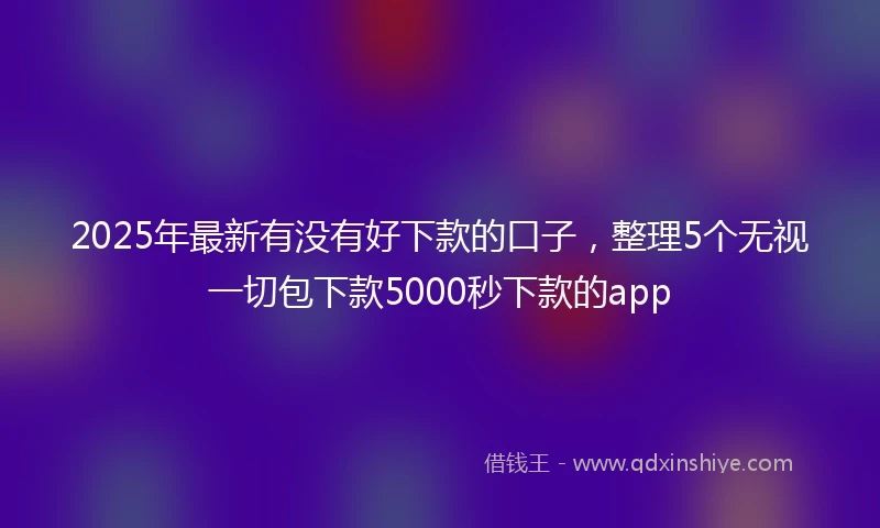 2025年最新有没有好下款的口子，整理5个无视一切包下款5000秒下款的app